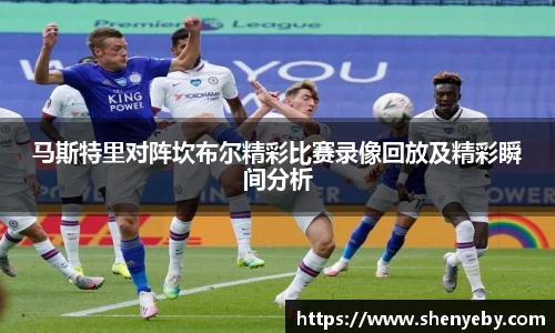 马斯特里对阵坎布尔精彩比赛录像回放及精彩瞬间分析