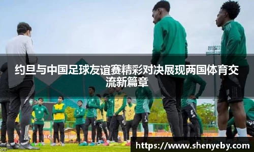 约旦与中国足球友谊赛精彩对决展现两国体育交流新篇章
