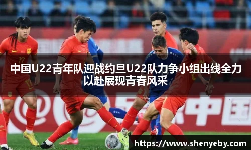 中国U22青年队迎战约旦U22队力争小组出线全力以赴展现青春风采