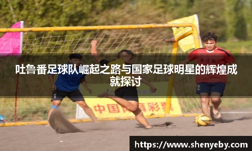 吐鲁番足球队崛起之路与国家足球明星的辉煌成就探讨