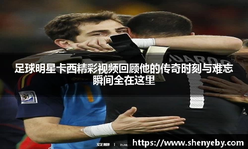 足球明星卡西精彩视频回顾他的传奇时刻与难忘瞬间全在这里